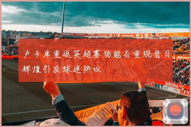 卢卡库重返英超赛场能否重现昔日辉煌引发球迷热议