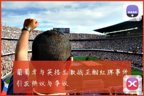 葡萄牙与英格兰激战正酣红牌事件引发热议与争议