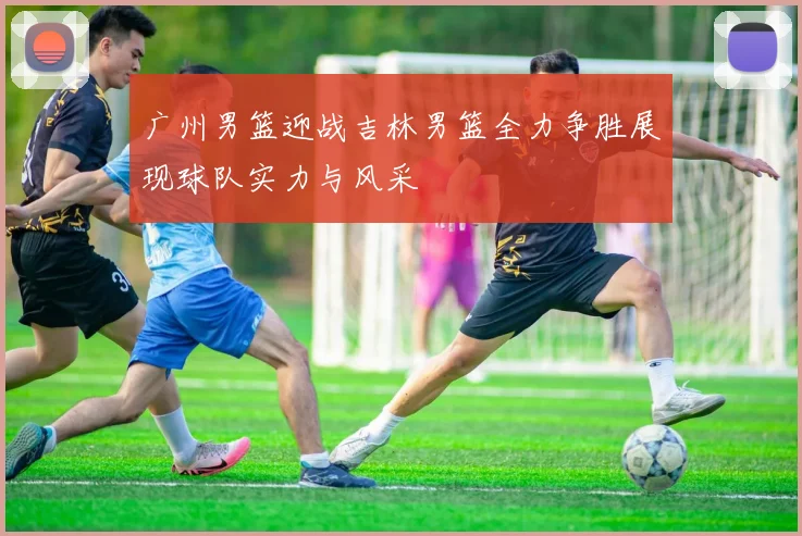 广州男篮迎战吉林男篮全力争胜展现球队实力与风采