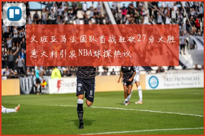 文班亚马法国队首战狂砍27分大胜意大利引发NBA球探热议