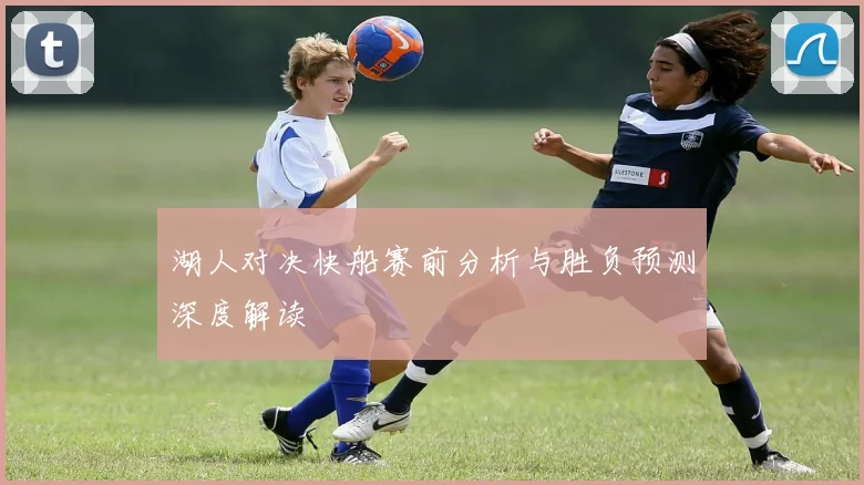 湖人对决快船赛前分析与胜负预测深度解读