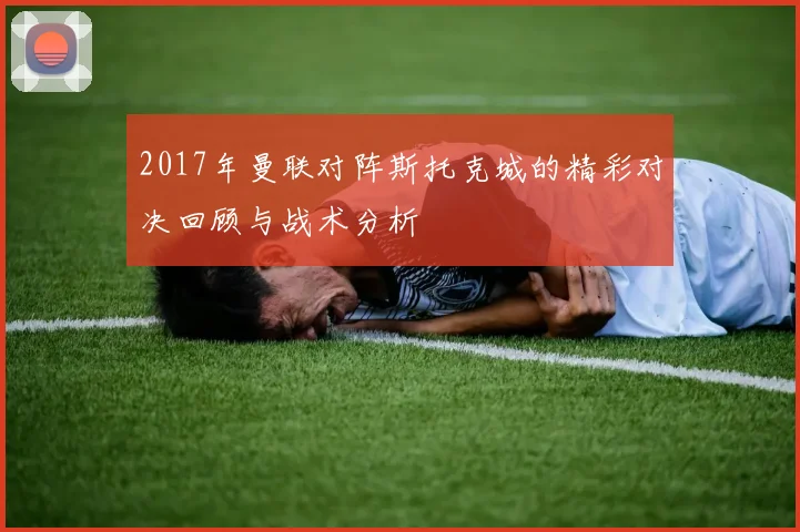 2017年曼联对阵斯托克城的精彩对决回顾与战术分析