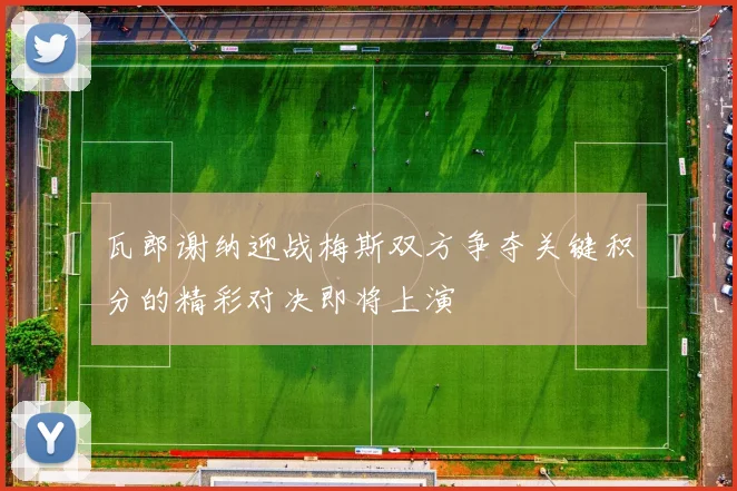 瓦郎谢纳迎战梅斯双方争夺关键积分的精彩对决即将上演