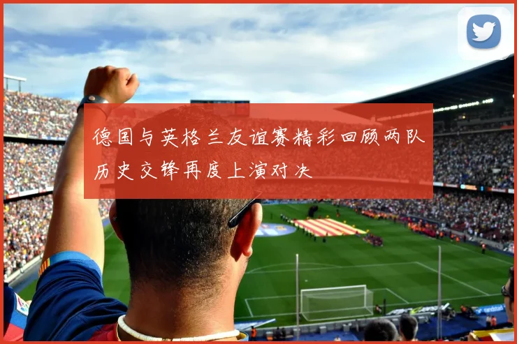 德国与英格兰友谊赛精彩回顾两队历史交锋再度上演对决