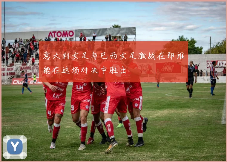意大利女足与巴西女足激战在即谁能在这场对决中胜出