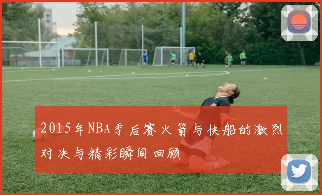 2015年NBA季后赛火箭与快船的激烈对决与精彩瞬间回顾