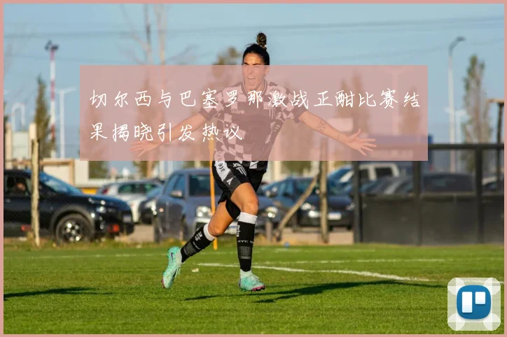 切尔西与巴塞罗那激战正酣比赛结果揭晓引发热议