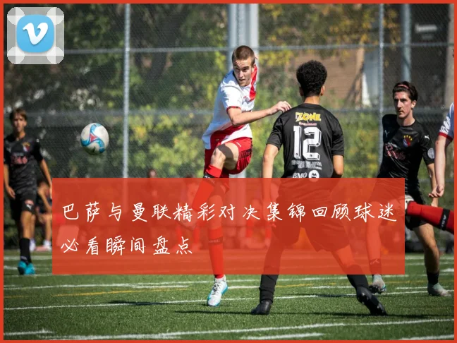 巴萨与曼联精彩对决集锦回顾球迷必看瞬间盘点