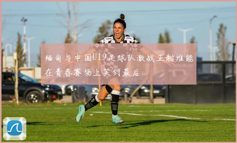 缅甸与中国U19足球队激战正酣谁能在青春赛场上笑到最后