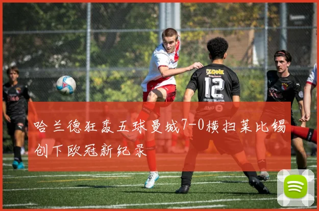 哈兰德狂轰五球曼城7-0横扫莱比锡创下欧冠新纪录
