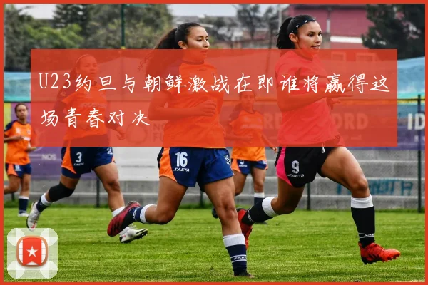 U23约旦与朝鲜激战在即谁将赢得这场青春对决