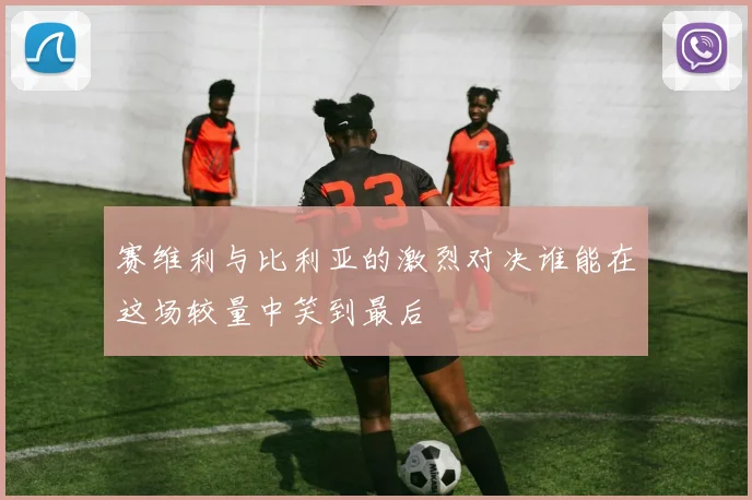 赛维利与比利亚的激烈对决谁能在这场较量中笑到最后