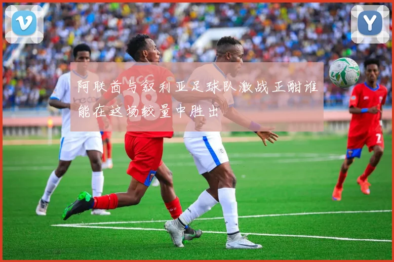 阿联酋与叙利亚足球队激战正酣谁能在这场较量中胜出