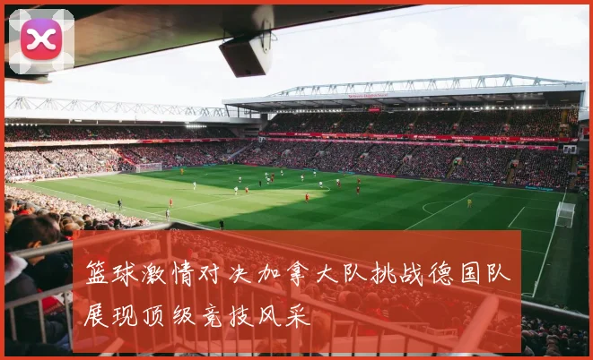 篮球激情对决加拿大队挑战德国队展现顶级竞技风采