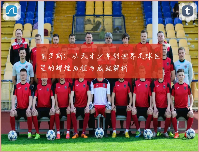 克罗斯：从天才少年到世界足球巨星的辉煌历程与成就解析