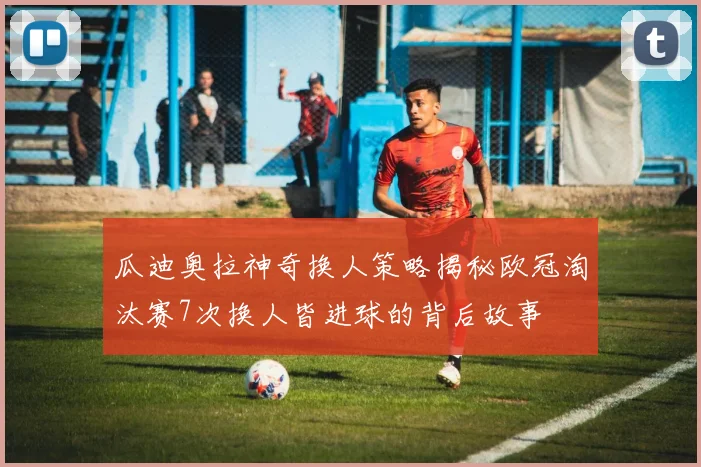 瓜迪奥拉神奇换人策略揭秘欧冠淘汰赛7次换人皆进球的背后故事