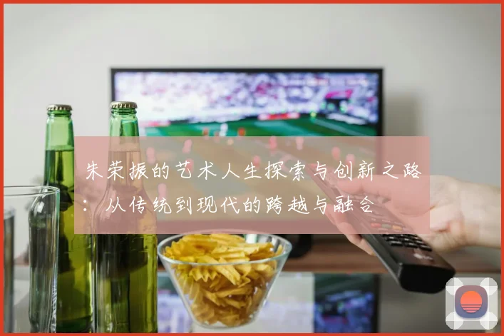 朱荣振的艺术人生探索与创新之路：从传统到现代的跨越与融合
