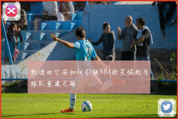 凯德坎宁安如何引领NBA新星崛起与球队重建之路