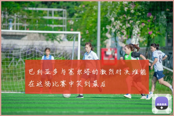 巴利亚多与塞尔塔的激烈对决谁能在这场比赛中笑到最后