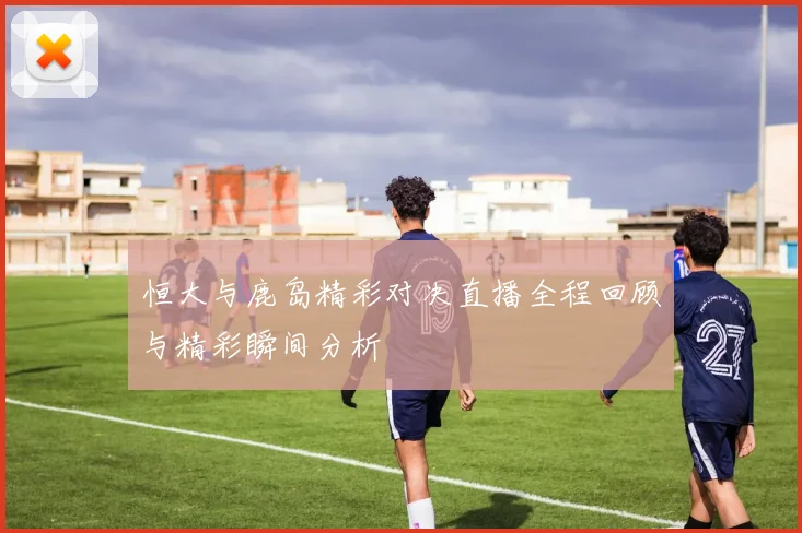 恒大与鹿岛精彩对决直播全程回顾与精彩瞬间分析