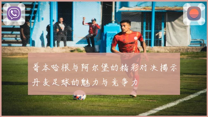 哥本哈根与阿尔堡的精彩对决揭示丹麦足球的魅力与竞争力
