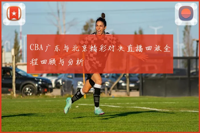 CBA广东与北京精彩对决直播回放全程回顾与分析