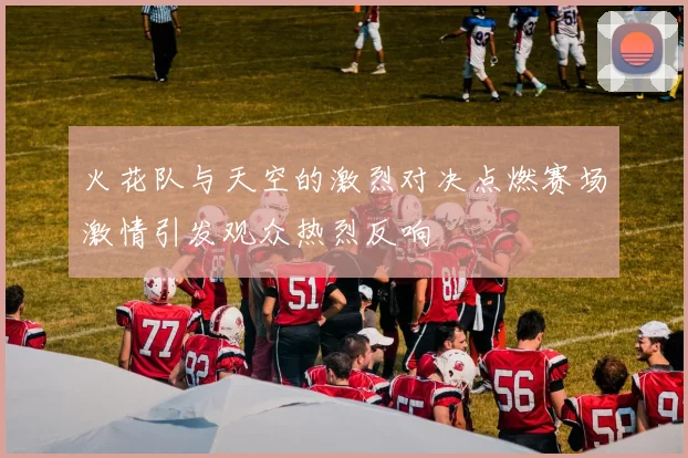 火花队与天空的激烈对决点燃赛场激情引发观众热烈反响