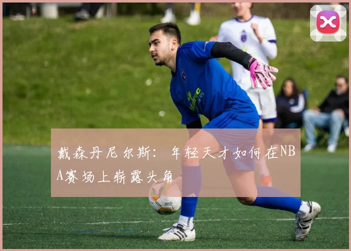 戴森丹尼尔斯：年轻天才如何在NBA赛场上崭露头角