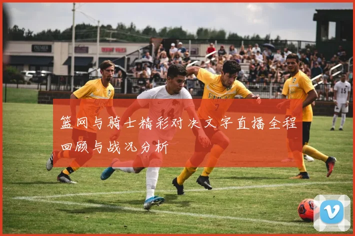 篮网与骑士精彩对决文字直播全程回顾与战况分析