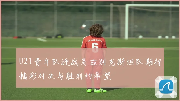 U21青年队迎战乌兹别克斯坦队期待精彩对决与胜利的希望