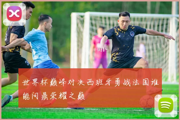 世界杯巅峰对决西班牙勇战法国谁能问鼎荣耀之巅