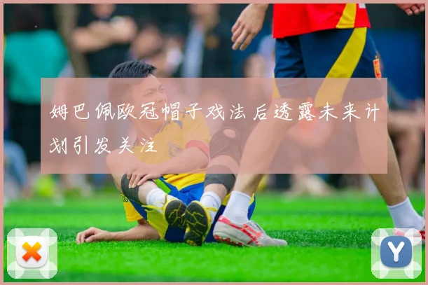 姆巴佩欧冠帽子戏法后透露未来计划引发关注