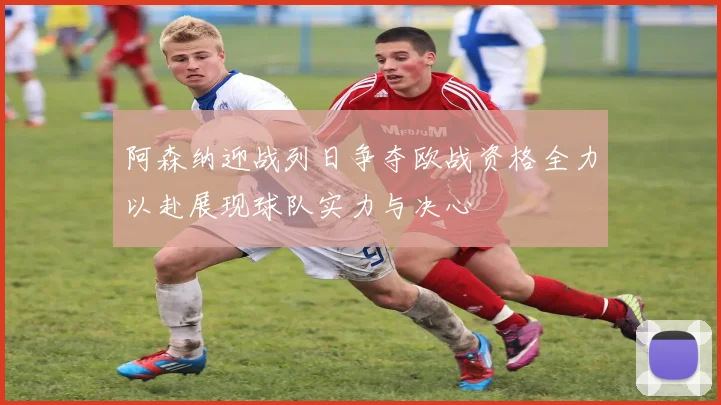 阿森纳迎战列日争夺欧战资格全力以赴展现球队实力与决心