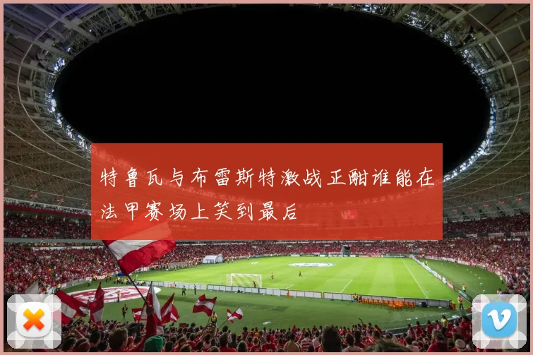 特鲁瓦与布雷斯特激战正酣谁能在法甲赛场上笑到最后