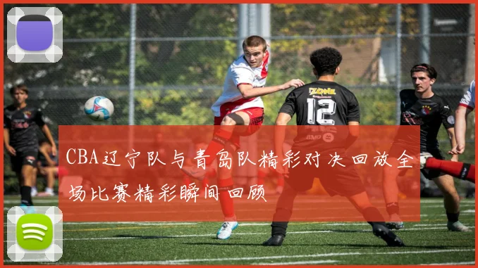CBA辽宁队与青岛队精彩对决回放全场比赛精彩瞬间回顾
