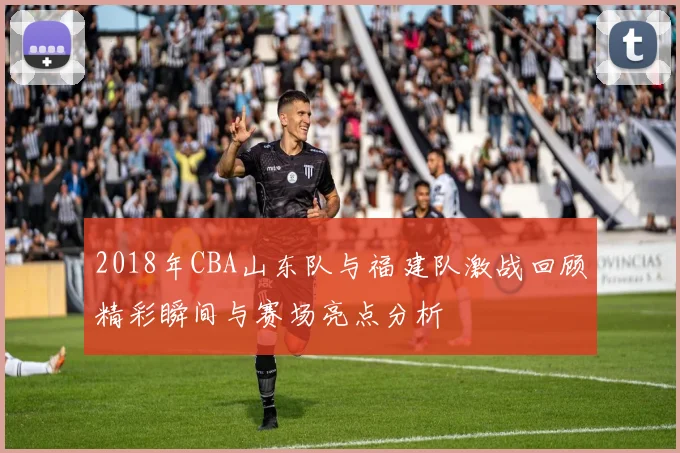 2018年CBA山东队与福建队激战回顾精彩瞬间与赛场亮点分析