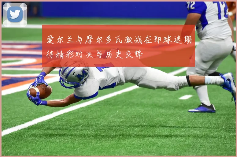 爱尔兰与摩尔多瓦激战在即球迷期待精彩对决与历史交锋