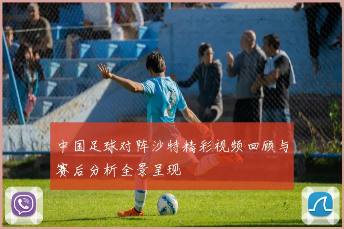 中国足球对阵沙特精彩视频回顾与赛后分析全景呈现