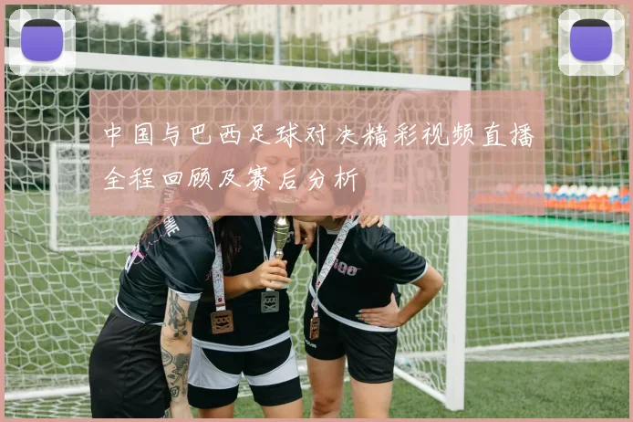 中国与巴西足球对决精彩视频直播全程回顾及赛后分析