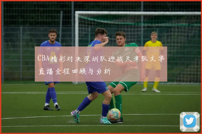 CBA精彩对决深圳队迎战天津队文字直播全程回顾与分析
