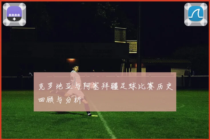 克罗地亚与阿塞拜疆足球比赛历史回顾与分析